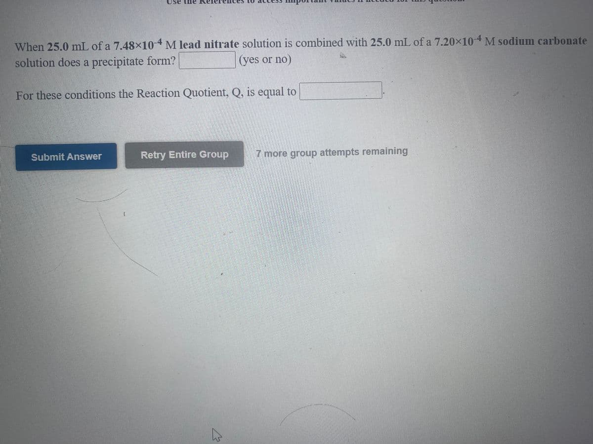 Use
When 25.0 mL of a 7.48×104M lead nitrate solution is combined with 25.0 mL of a 7.20x104 M sodium carbonate
solution does a precipitate form?
(yes or no)
For these conditions the Reaction Quotient, Q, is equal to
Submit Answer
Retry Entire Group
7 more group attempts remaining
