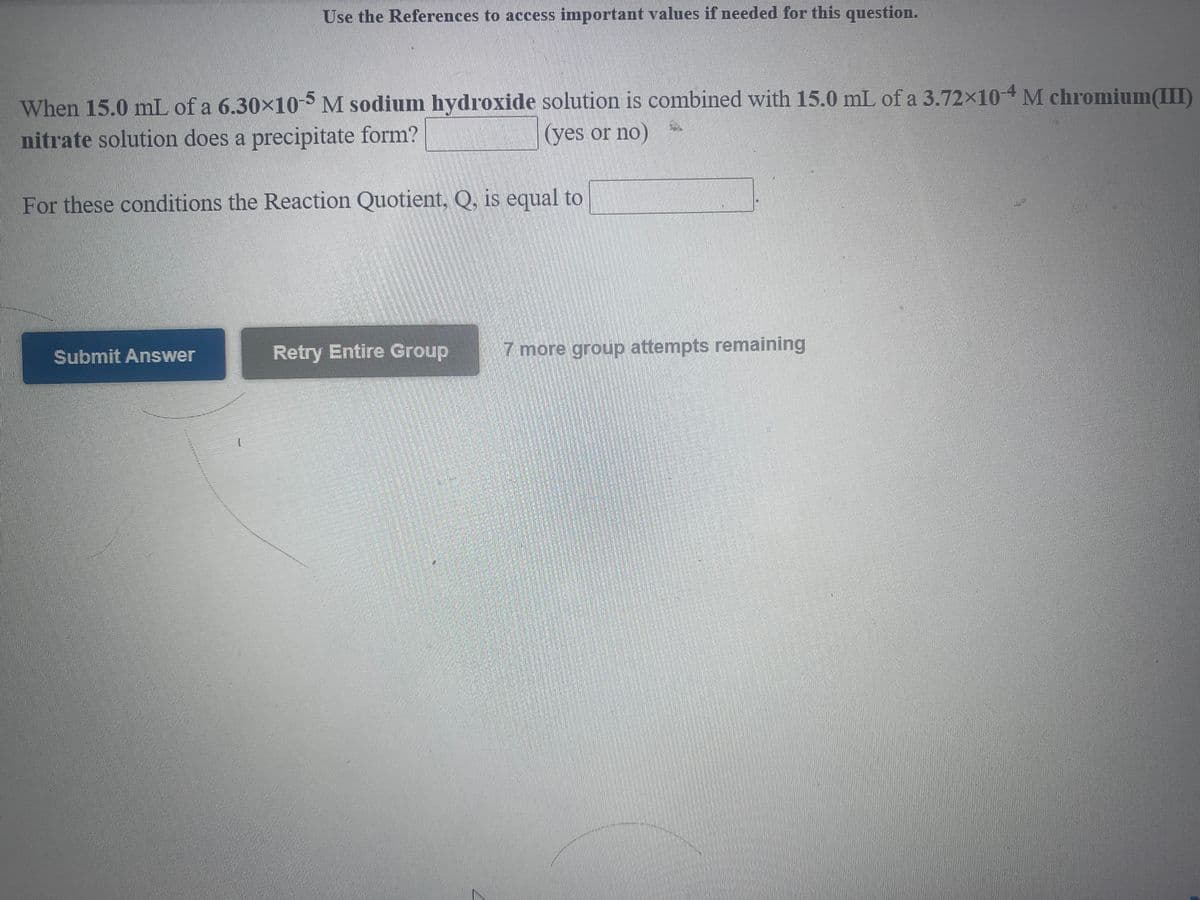 Use the References to access important values if needed for this question.
When 15.0 mL of a 6.30×10-5 M sodium hydroxide solution is combined with 15.0 mL of a 3.72×104M chromium(III)
nitrate solution does a precipitate form?
(yes or no)
For these conditions the Reaction Quotient, Q, is equal to
Retry Entire Group
7 more group attempts remaining
Submit Answer
