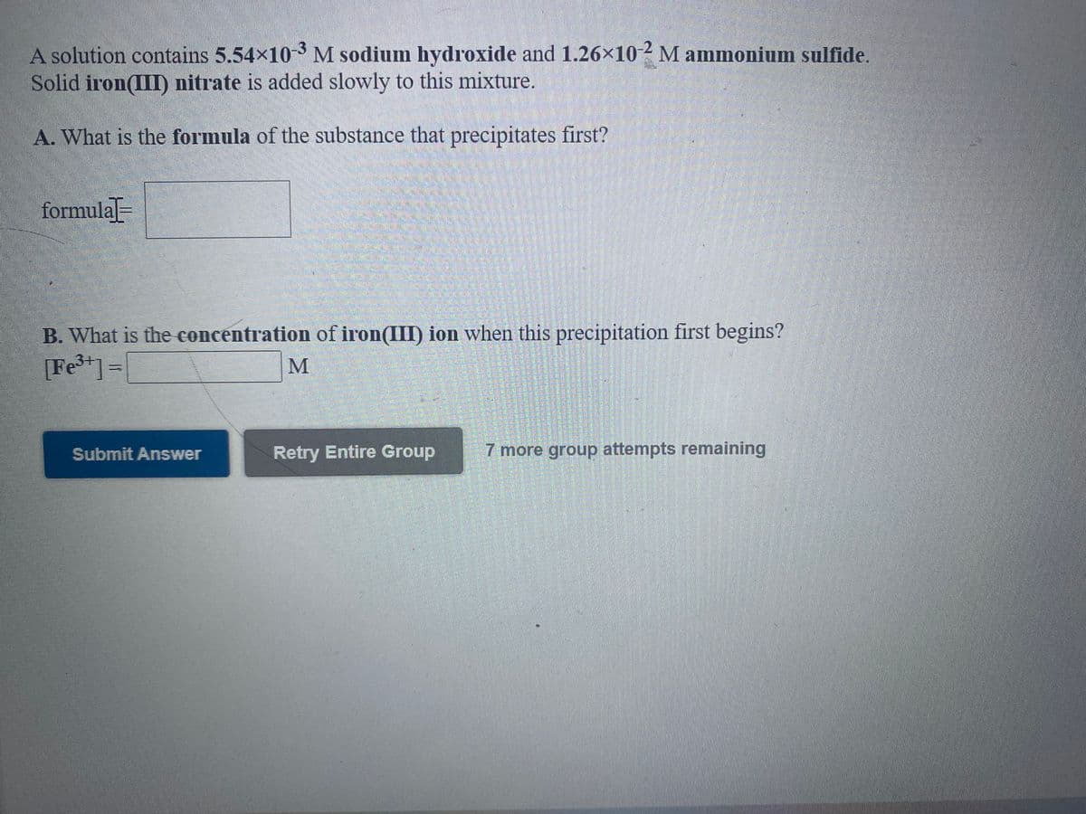 A solution contains 5.54x10-3 M sodium hydroxide and 1.26×10-2 M ammonium sulfide.
Solid iron(III) nitrate is added slowly to this mixture.
A. What is the formula of the substance that precipitates first?
formula-
B. What is the concentration of iron(III) ion when this precipitation first begins?
[Fe*]=[
Submit Answer
Retry Entire Group
7 more group attempts remaining
