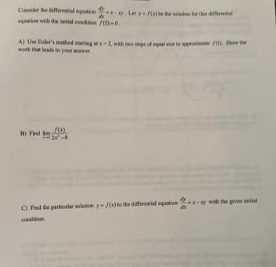 Consider the differential equation-x-xy. Let y=f(x) be the solution for this differential
equation with the initial condition /(2)-0.
A) Use Euler's method starting at x-2, with two steps of equal size to approximate 03). Show the
work that leads to your answer.
f(x)
B) Find 2-8
x-xy with the given initial
C) Find the particular solution y-f(x) to the differential equation-x-x
condition.