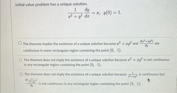 initial value problem has a unique solution.
1
dy
x² + y² dx
= x, y(0) = 1.
=
The theorem implies the existence of a unique solution because x³ + xy² and
continuous in some rectangular region containing the point (0, 1).
a+²
dy
O The theorem does not imply the existence of a unique solution because
8(-
The theorem does not imply the existence of a unique solution because x³ + xy is not continuous
in any rectangular region containing the point (0, 1).
تران ایر
(x³+x²)
By
1
are
is continuous but
is not continuous in any rectangular region containing the point (0, 1).