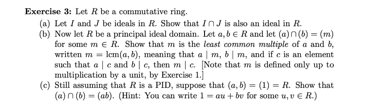 Exercise 3: Let R be a commutative ring.
(a) Let I and J be ideals in R. Show that In J is also an ideal in R.
(b) Now let R be a principal ideal domain. Let a, b = R and let (a)n(b) = (m)
for some m € R. Show that m is the least common multiple of a and b,
written m = lcm(a, b), meaning that a | m, b | m, and if c is an element
such that ac and b | c, then m | c. [Note that m is defined only up to
multiplication by a unit, by Exercise 1.]
(c) Still assuming that R is a PID, suppose that (a, b)
(1) = R. Show that
(a) (b) = (ab). (Hint: You can write 1 = au + bv for some u, v € R.)
=