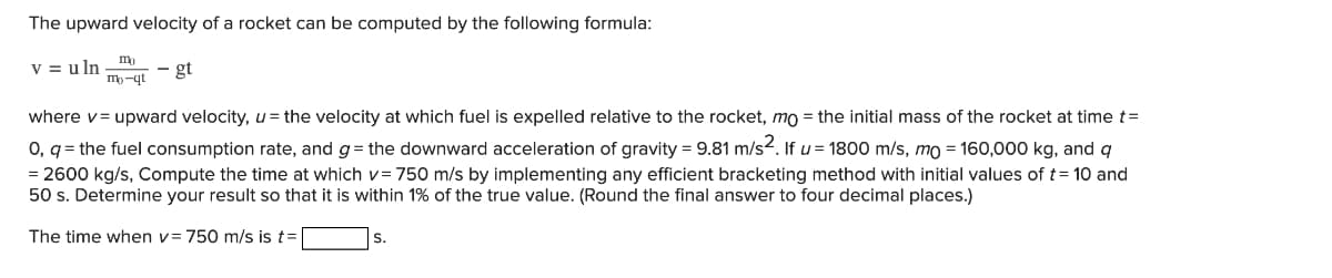 The upward velocity of a rocket can be computed by the following formula:
v = uln
mo
mo-qt
- gt
where v= upward velocity, u = the velocity at which fuel is expelled relative to the rocket, mo = the initial mass of the rocket at time t =
0, q = the fuel consumption rate, and g = the downward acceleration of gravity = 9.81 m/s2. If u = 1800 m/s, mo = 160,000 kg, and q
= 2600 kg/s, Compute the time at which v= 750 m/s by implementing any efficient bracketing method with initial values of t= 10 and
50 s. Determine your result so that it is within 1% of the true value. (Round the final answer to four decimal places.)
The time when v= 750 m/s is t=
S.