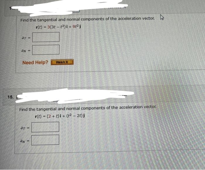 15.
Find the tangential and normal components of the acceleration vector.
r(t) = 3(3tt3)i + 9t²j
ar =
an
Need Help? Watch It
Find the tangential and normal components of the acceleration vector.
r(t) = (2+t)i + (t² - 2t)j
ат =
aN
II