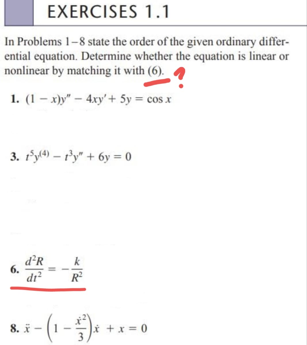 EXERCISES 1.1
In Problems 1-8 state the order of the given ordinary differ-
ential equation. Determine whether the equation is linear or
nonlinear by matching it with (6).
1. (1x)y" - 4xy' + 5y = cos x
3. t³y(4) — 1³y" + 6y = 0
-
d²R
dt²
k
R²
8. X
² - (1 - 1² ) x + x
3
= 0