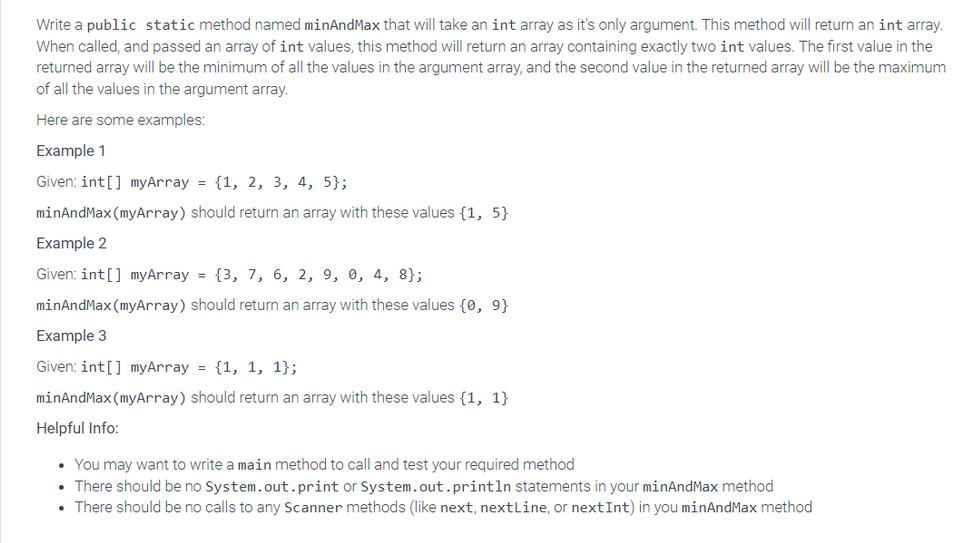 Write a public static method named minAndMax that will take an int array as it's only argument. This method will return an int array.
When called, and passed an array of int values, this method will return an array containing exactly two int values. The first value in the
returned array will be the minimum of all the values in the argument array, and the second value in the returned array will be the maximum
of all the values in the argument array.
Here are some examples:
Example 1
Given: int[] myArray = {1, 2, 3, 4, 5};
minAndMax (myArray) should return an array with these values {1,5}
Example 2
Given: int[] myArray = {3, 7, 6, 2, 9, 0, 4, 8};
minAndMax (myArray) should return an array with these values {0, 9}
Example 3
Given: int[] myArray = {1, 1, 1};
minAndMax (myArray) should return an array with these values {1, 1}
Helpful Info:
• You may want to write a main method to call and test your required method
• There should be no System.out.print or System.out.println statements in your minAndMax method
• There should be no calls to any Scanner methods (like next, nextLine, or next Int) in you minAndMax method