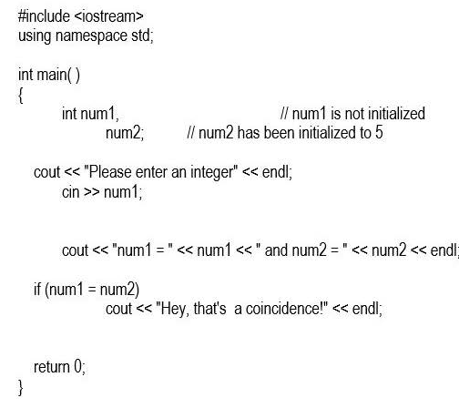 #include <iostream>
using namespace std;
int main()
{
}
int num1,
num2;
cout << "Please enter an integer" << endl;
cin >> num1;
// num1 is not initialized
// num2 has been initialized to 5
H
cout << "num1 = " << num1 <<" and num2= << num2 << endl;
if (num1 = num2)
return 0;
cout << "Hey, that's a coincidence!" << endl;