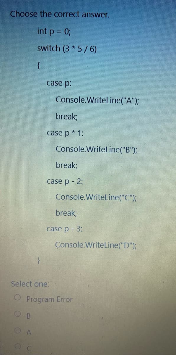 Choose the correct answer.
int p = 0;
switch (3 * 5/6)
{
case p:
Console.WriteLine("A");
break;
case p * 1:
Console.WriteLine("B");
break;
case p - 2:
Console.WriteLine("C");
break;
case p - 3:
Console.WriteLine("D");
Select one:
Program Error
B
