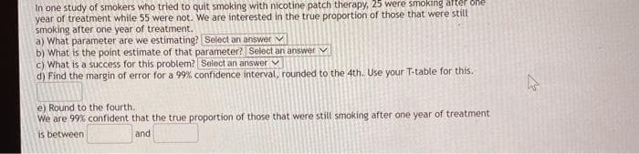 In one study of smokers who tried to quit smoking with nicotine patch therapy, 25 were smoking aftér one
year of treatment while 55 were not. We are interested in the true proportion of those that were still
smoking after one year of treatment.
a) What parameter are we estimating? Select an answer V
b) What is the point estimate of that parameter? Select ani answer v
c) What is a success for this problem? Select an answer v
d) Find the margin of error for a 99% confidence interval, rounded to the 4th. Use your T-table for this.
e) Round to the fourth.
We are 99% confident that the true proportion of those that were still smoking after one year of treatment
is between
and
