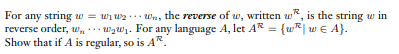 For any string w = wi wz ... Wn, the reverse of w, written w*, is the string w in
reverse order, w wzW1. For any language A, let AR = {w*| wE A}.
Show that if A is regular, so is AR.
