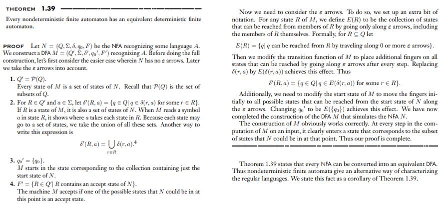 THEOREM 1.39
Now we need to consider the e arrows. To do so, we set up an extra bit of
notation. For any state R of M, we define E(R) to be the collection of states
that can be reached from members of R by going only along e arrows, including
the members of R themselves. Formally, for RC Q let
Every nondeterministic finite automaton has an equivalent deterministie finite
automaton.
PROOF Let N = (Q.E. 8. qo, F) be the NFA recognizing some language A.
We construct a DFA M = (Q', £,8', qo', F') recognizing A. Before doing the full
construction, let's first consider the easier case wherein N has no e arrows. Later
we take the e arrows into account.
E(R) = {ql q can be reached from R by traveling along 0 or more e arrows}.
Then we modify the transition function of M to place additional fingers on all
states that can be reached by going along e arrows after every step. Replacing
8(r, a) by E(8(r, a)) achieves this effect. Thus
1. Q' = P(Q).
Every state of M is a set of states of N. Recall that P(Q) is the set of
subsets of Q.
2. For RE Q' and a e £, let 8'(R, a) = {q € QI q € d(r, a) for some r e R}.
If R is a state of M, it is also a set of states of N. When M reads a symbol
a in state R, it shows where a takes each state in R. Because each state may
go to a set of states, we take the union of all these sets. Another way to
write this expression is
8'(R, a) = {q € Q]q € E(5(r, a)) for some r E R}.
Additionally, we need to modify the start state of M to move the fingers ini-
tially to all possible states that can be reached from the start state of N along
the e arrows. Changing qo' to be E({go}) achieves this effect. We have now
completed the construction of the DFA M that simulates the NFA N.
The construction of M obviously works correctly. At every step in the com-
putation of M on an input, it clearly enters a state that corresponds to the subset
of states that N could be in at that point. Thus our proof is complete.
8 (R, a) = U 6(r,a).*
rER
3. qo' = {q0}.
M starts in the state corresponding to the collection containing just the
Theorem 1.39 states that every NFA can be converted into an equivalent DFA.
Thus nondeterministic finite automata give an alternative way of characterizing
the regular languages. We state this fact as a corollary of Theorem 1.39.
start state of N.
4. F' = {R€ Q'| R contains an accept state of N}.
The machine M accepts if one of the possible states that N could be in at
this point is an accept state.
