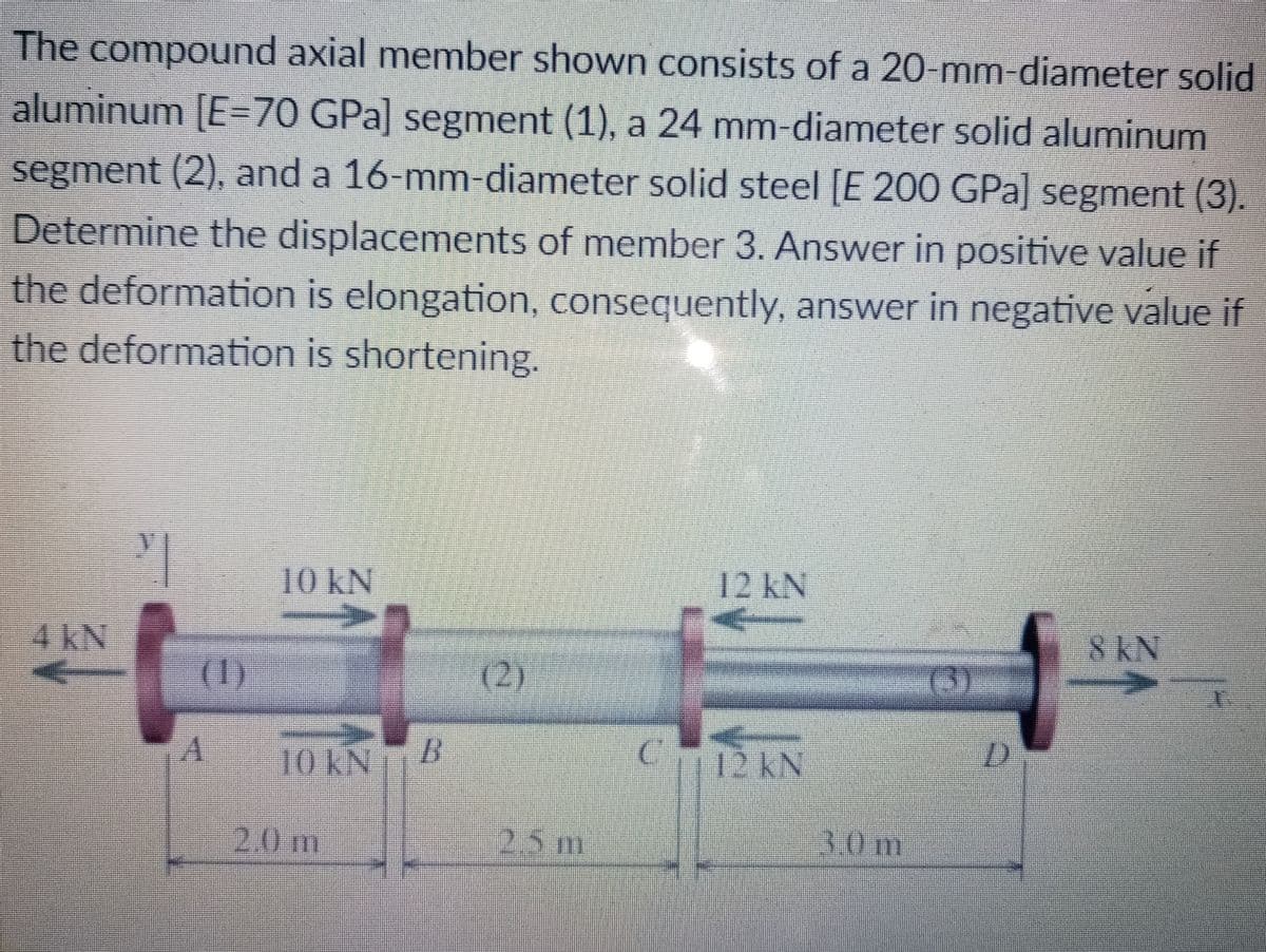 The compound axial member shown consists of a 20-mm-diameter solid
aluminum [E=70 GPa] segment (1), a 24 mm-diameter solid aluminum
segment (2), and a 16-mm-diameter solid steel [E 200 GPa] segment (3).
Determine the displacements of member 3. Answer in positive value if
the deformation is elongation, consequently, answer in negative value if
the deformation is shortening.
10 kN
12 KN
4AN
8KN
(1)
(2)
(3)
10KNB
C12 kN
2.0m
2.5m
3.0
m
