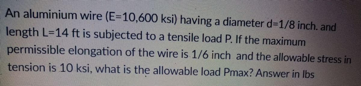 An aluminium wire (E=10,600 ksi) having a diameter d=1/8 inch. and
length L=14 ft is subjected to a tensile load P. If the maximum
permissible elongation of the wire is 1/6 inch and the allowable stress in
tension is 10 ksi, what is the allowable load Pmax? Answer in Ibs
