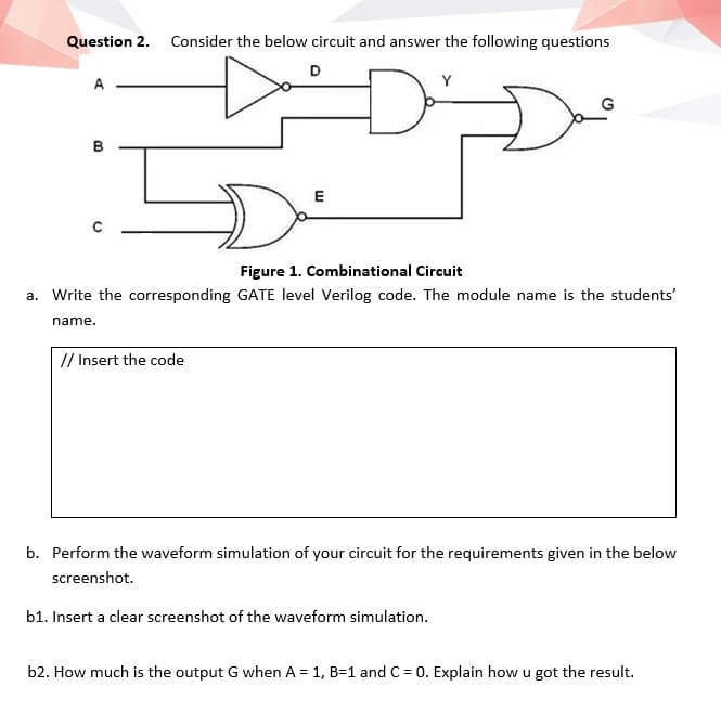 Question 2. Consider the below circuit and answer the following questions
D
A
Y
B
E
Figure 1. Combinational Circuit
a. Write the corresponding GATE level Verilog code. The module name is the students'
name.
// Insert the code
b. Perform the waveform simulation of your circuit for the requirements given in the below
screenshot.
b1. Insert a clear screenshot of the waveform simulation.
b2. How much is the output G when A = 1, B=1 and C = 0. Explain how u got the result.
