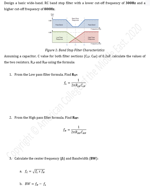 Design a basic wide-band, RC band stop filter with a lower cut-off frequency of 300Hz and a
higher cut-off frequency of 800Hz.
2. From the High pass
Vart
VIN
-3dB
a. fc = √fL x fH
-3dB
b. BW= fa- fL
Pass Band
Low Pass
Response
1. From the Low pass filter formula, Find RLP:
Band Stap
fL =
fo
Figure 1: Band Stop Filter Characteristics
Assuming a capacitor, C value for both filter sections (CLP, CHP) of 0.2u
the two resistors, RLP and RHP using the formula:
Îμ =
formula, Find RHP:
Pand
1
2πRHPCHP
Frequency (Hz)
High Pa
Response
Frequency (1)
3. Calculate the center frequency (fc) and Bandwidth (BW):
Copyright © Anican College of the Mic East. 2020
calculate the values of