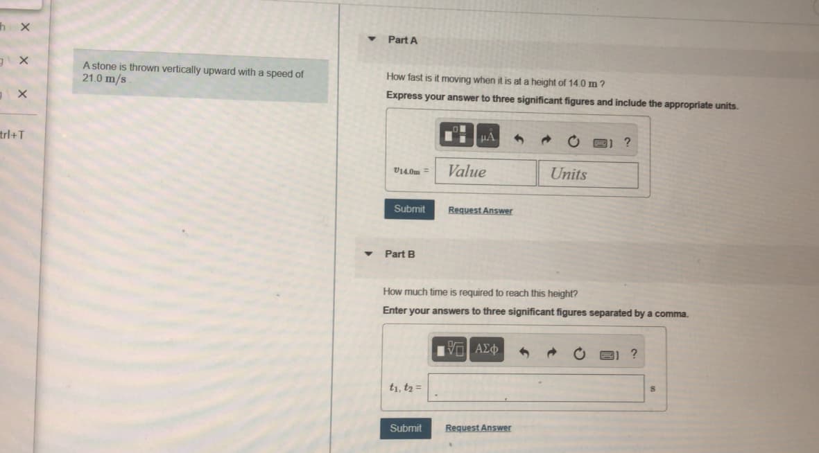 h x
Part A
A stone is thrown vertically upward with a speed of
21.0 m/s
How fast is it moving when it is at a height of 14.0 m ?
Express your answer to three significant figures and include the appropriate uníts.
HA
trl+T
V14.0m =
Value
Units
Submit
Request Answer
Part B
How much time is required to reach this height?
Enter your answers to three significant figures separated by a comma.
t1, t2 =
Submit
Request Answer
