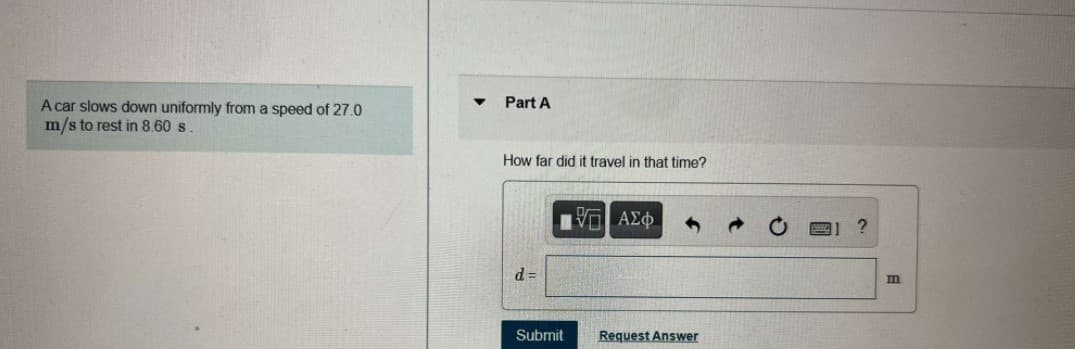 Part A
A car slows down uniformly from a speed of 27.0
m/s to rest in 8.60 s
How far did it travel in that time?
d =
m
Submit
Request Answer
