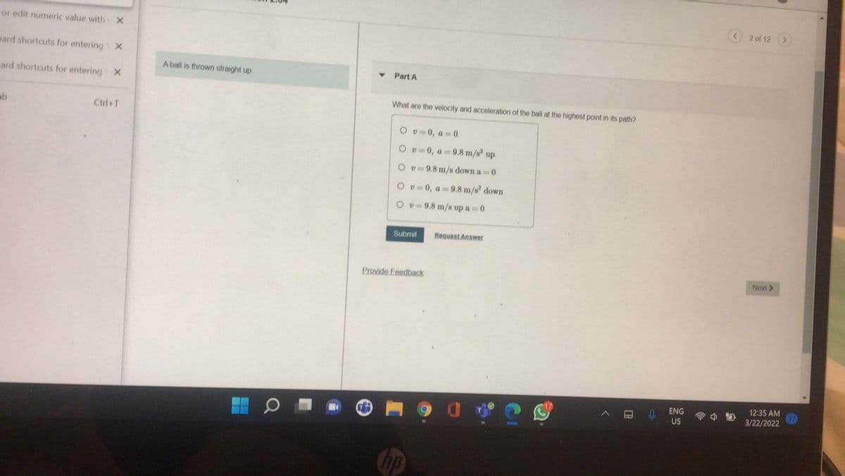 2 of 12
<>
or edit numeric value with X
pard shortcuts for entering X
A ball is thrown straight up.
Part A
ard shortcuts for entering X
What are the velocity and acceleration of the ball at the highest point in its path?
ab
Ctrl+T
O v= 0, a 0.
O v=0, a 9.8 m/s up.
Ov=9.8 m/s down a 0
O v 0, a 9.8 m/s down.
O v= 9.8 m/s up a 0.
Submit
Request Answer
Provide Feedback
Next >
ENG
12:35 AM
US
3/22/2022
