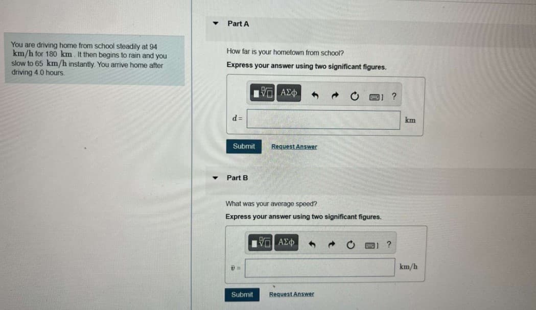 Part A
You are driving home from school steadily at 94
km/h for 180 km. It then begins to rain and you
slow to 65 km/h instantly. You arrive home after
driving 4.0 hours.
How far is your hometown from school?
Express your answer using two significant figures.
d =
km
Submit
Request Answer
Part B
What was your average speed?
Express your answer using two significant figures.
km/h
Submit
Request Answer
