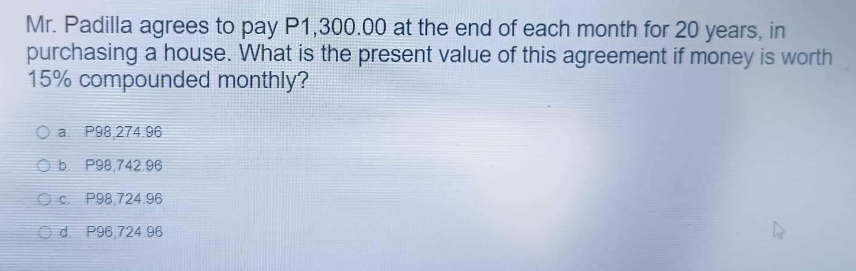 Mr. Padilla agrees to pay P1,300.00 at the end of each month for 20 years, in
purchasing a house. What is the present value of this agreement if money is worth
15% compounded monthly?
a P98,274.96
b. P98,742.96
OCP98,724.96
Od P96,724.96