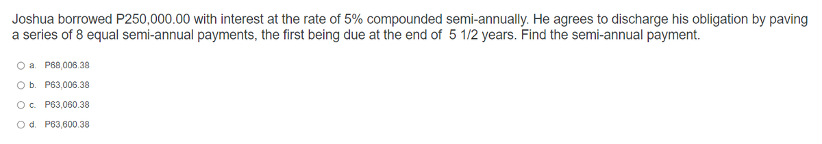 Joshua borrowed P250,000.00 with interest at the rate of 5% compounded semi-annually. He agrees to discharge his obligation by paving
a series of 8 equal semi-annual payments, the first being due at the end of 5 1/2 years. Find the semi-annual payment.
O a. P68,006.38
O b
P63,006.38
О с.
P63,060.38
O d.
P63,600.38