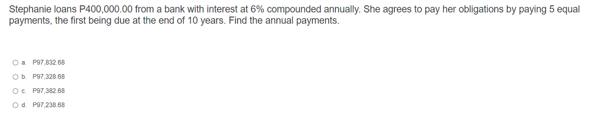 Stephanie loans P400,000.00 from a bank with interest at 6% compounded annually. She agrees to pay her obligations by paying 5 equal
payments, the first being due at the end of 10 years. Find the annual payments.
O a. P97,832.68
O b. P97,328.68
O c. P97,382.68
O d. P97,238.68