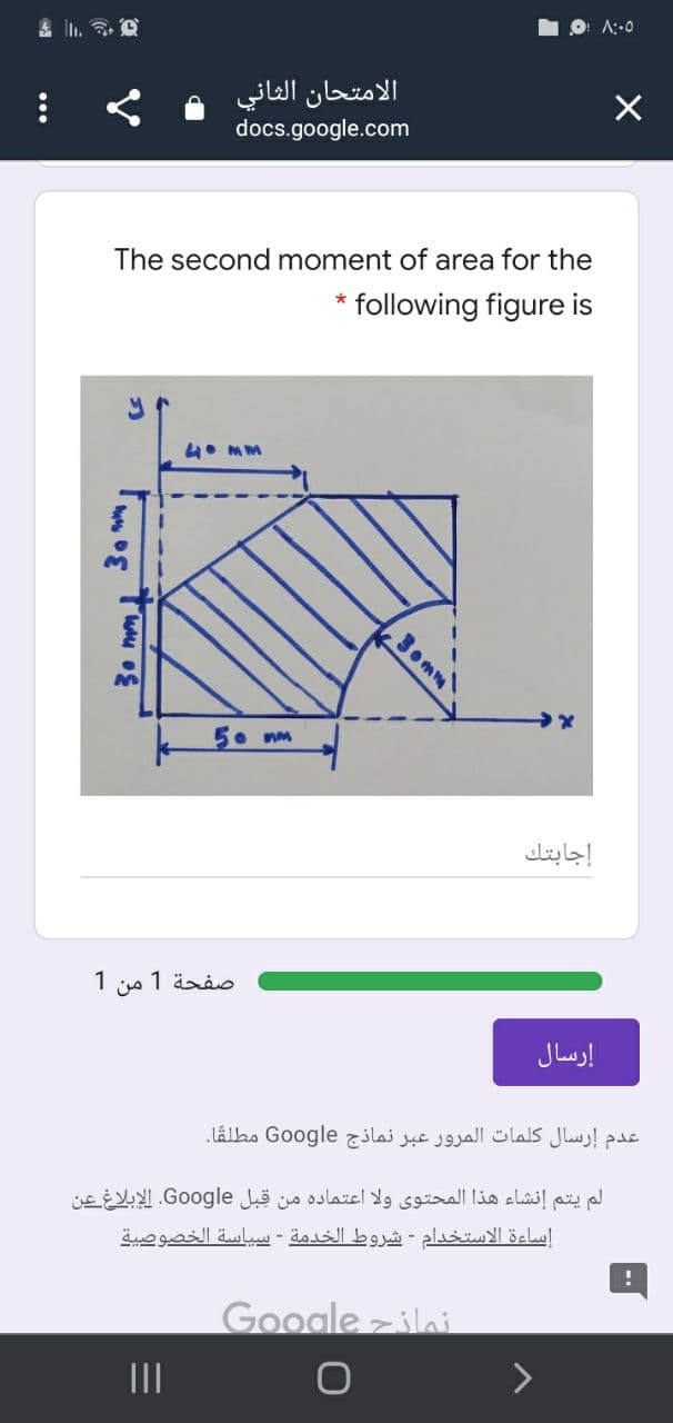 ۸:۰۵
الامتحان الثاني
docs.google.com
The second moment of area for the
* following figure is
4. MM
.3omm
5. mm
إجابتك
صفحة 1 من 1
إرسال
عدم إرسال كلمات المرور عبر نماذج Go ogle مطلقا.
لم يتم إنشاء هذا المحتوى ولا اعتماده من قبل Go ogle. الإبلاغ عن
إساءة الاستخدام - شروط الخدمة - سياسة الخصوصية
Google zilai
II
30 mml
