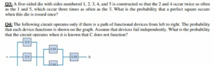 03: A five-sided die with sides numbered 1, 2, 3, 4, and 5 is constructed so that the 2 and 4 occur twice as often
as the 1 and 5, which occur three times as often as the 3, What is the probability that a perfect square occurs
when this die is tossed once?
04: The following circuit operates only if there is a path of functional devices from left to right. The probability
that cach device functions is shown on the graph. Assume that devices fail independently. What is the probability
that the circuit operates when it is known that C does not function?
fass
