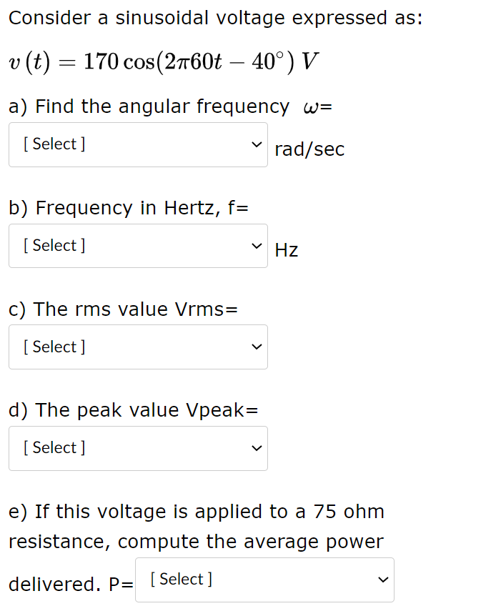 Consider a sinusoidal voltage expressed as:
v (t) = 170 cos(2760t – 40°) V
a) Find the angular frequency w=
[ Select ]
rad/sec
b) Frequency in Hertz, f=
[ Select ]
Hz
c) The rms value Vrms=
[ Select ]
d) The peak value Vpeak=
[ Select ]
e) If this voltage is applied to a 75 ohm
resistance, compute the average power
delivered. P= [Select ]
