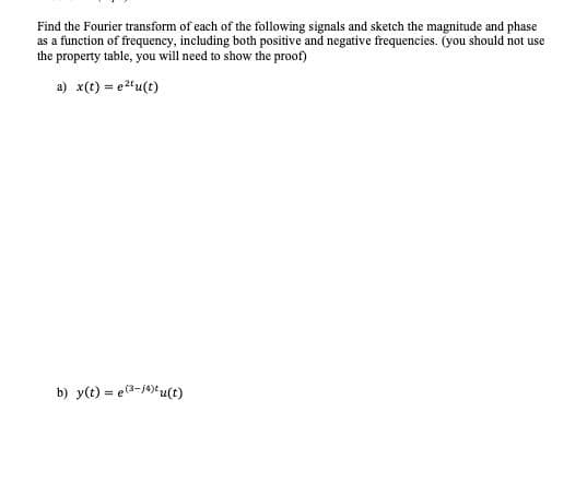 Find the Fourier transform of each of the following signals and sketch the magnitude and phase
as a function of frequency, including both positive and negative frequencies. (you should not use
the property table, you will need to show the proof)
a) x(t) = e2'u(t)
b) y(t) = e(3-J4)u(t)
