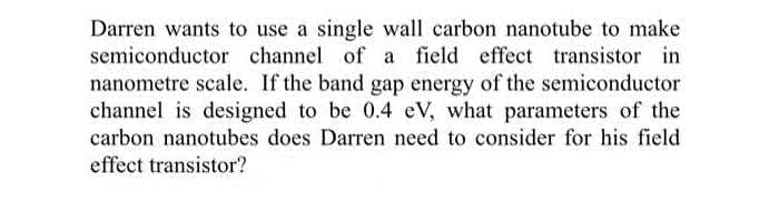 Darren wants to use a single wall carbon nanotube to make
semiconductor channel of a field effect transistor in
nanometre scale. If the band gap energy of the semiconductor
channel is designed to be 0.4 eV, what parameters of the
carbon nanotubes does Darren need to consider for his field
effect transistor?
