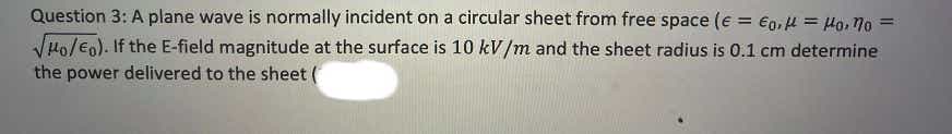 Question 3: A plane wave is normally incident on a circular sheet from free space (e = €0, µ = Ho, 7o =
%3D
VHo/eo). If the E-field magnitude at the surface is 10 kV/m and the sheet radius is 0.1 cm determine
the power delivered to the sheet (
