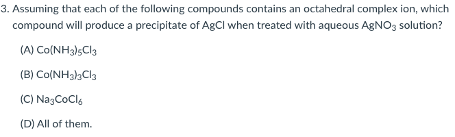 3. Assuming that each of the following compounds contains an octahedral complex ion, which
compound will produce a precipitate of AgCl when treated with aqueous AgNO3 solution?
(A) Co(NH3)5CI3
(B) Co(NH3)3C\3
(C) Na3CoCl,
(D) All of them.
