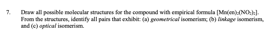 Draw all possible molecular structures for the compound with empirical formula [Mn(en)2(NO2)2].
From the structures, identify all pairs that exhibit: (a) geometrical isomerism; (b) linkage isomerism,
and (c) optical isomerism.
7.
