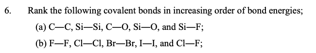 6.
Rank the following covalent bonds in increasing order of bond energies;
(а) С—С, Si—Si, С—0, Si—0, and Si—F;
(b) F-F, Cl-Cl, Br–Br, I–I, and Cl–F;
