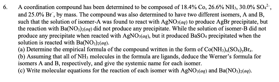 A coordination compound has been determined to be composed of 18.4% Co, 26.6% NH3, 30.0% SO2²,
and 25.0% Br , by mass. The compound was also determined to have two different isomers, A and B,
such that the solution of isomer-A was found to react with AgNO3(aq) to produce AgBr precipitate, but
the reaction with Ba(NO:)2(ag) did not produce any precipitate. While the solution of isomer-B did not
produce any precipitate when reacted with AgNO3(aq), but it produced BaSO4 precipitated when the
solution is reacted with Ba(NO;)2(ag).
(a) Determine the empirical formula of the compound written in the form of Co(NH3)x(SO4),Brz.
(b) Assuming that all of NH; molecules in the formula are ligands, deduce the Werner's formula for
isomers A and B, respectively, and give the systemic name for each isomer.
(c) Write molecular equations for the reaction of each isomer with AgNO3(ag) and Ba(NO3)2(aq).
6.
