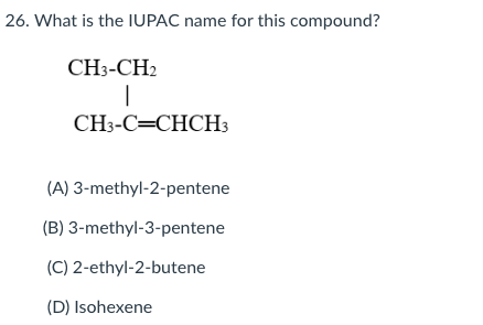 26. What is the IUPAC name for this compound?
CH3-CH2
CH3-C=CHCH3
(A) 3-methyl-2-pentene
(B) 3-methyl-3-pentene
(C) 2-ethyl-2-butene
(D) Isohexene
