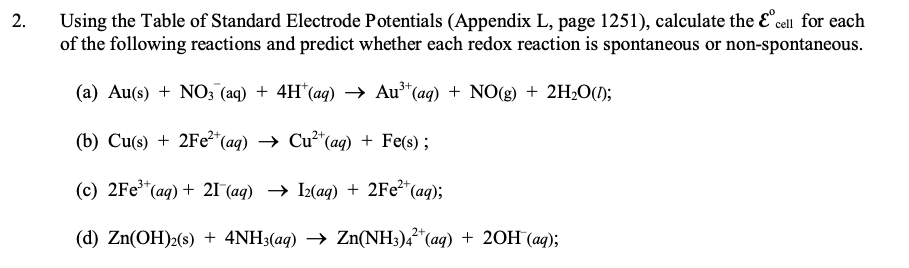 Using the Table of Standard Electrode Potentials (Appendix L, page 1251), calculate the E°cell for each
of the following reactions and predict whether each redox reaction is spontaneous or non-spontaneous.
2.
3+,
(a) Au(s) + NO; (aq) + 4H*(aq) → Au³*(aq) + NO(g) + 2H2O();
(b) Сu's) + 2Fe?" (ag) —> Сu?"(aq) + Fe(s) ;
(c) 2Fe" (ag) + 21 (aд) —> I2(ад) + 2Fe?"(aq);
2+
(d) Zn(OH)2(s) + 4NH3(aq) → Zn(NH3)4*(aq) + 20H (aq);
