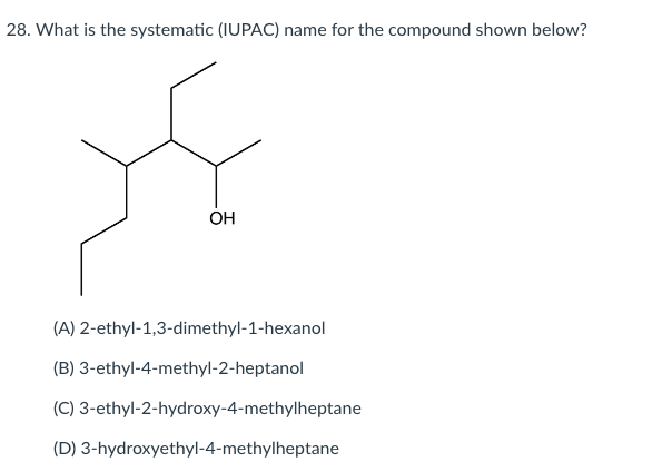 28. What is the systematic (IUPAC) name for the compound shown below?
OH
(A) 2-ethyl-1,3-dimethyl-1-hexanol
(B) 3-ethyl-4-methyl-2-heptanol
(C) 3-ethyl-2-hydroxy-4-methylheptane
(D) 3-hydroxyethyl-4-methylheptane
