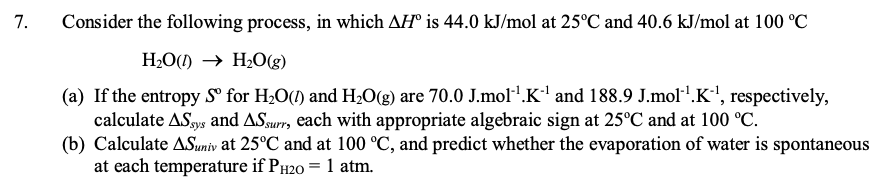 7.
Consider the following process, in which AH® is 44.0 kJ/mol at 25°C and 40.6 kJ/mol at 100 °C
H2O() → H2O(g)
(a) If the entropy S for H2O(1) and H2O(g) are 70.0 J.mol.K' and 188.9 J.mol'.K', respectively,
calculate AS.gys and ASsurr, each with appropriate algebraic sign at 25°C and at 100 °C.
(b) Calculate ASuniv at 25°C and at 100 °C, and predict whether the evaporation of water is spontaneous
at each temperature if PH20 = 1 atm.
