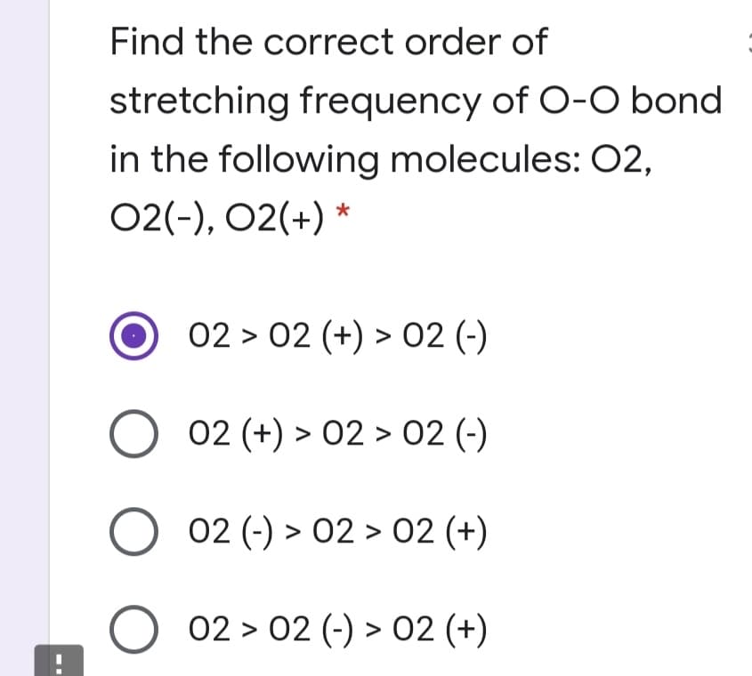 Find the correct order of
stretching frequency of O-O bond
in the following molecules: O2,
02(-), 02(+) *
02 > 02 (+) > 02 (-)
02 (+) > 02 > 02 (-)
O 02 (-) > 02 > 02 (+)
O 02 > 02 (-) > 02 (+)
