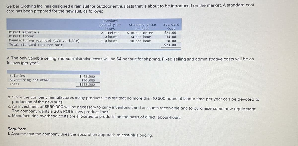 Gerber Clothing Inc. has designed a rain suit for outdoor enthusiasts that is about to be introduced on the market. A standard cost
card has been prepared for the new suit, as follows:
Standard
Quantity or
hours
Direct materials
2.1 metres
Direct labour
1.0 hours
Manufacturing overhead (1/6 variable)
1.0 hours
Standard price
or Rate
$10 per metre
34 per hour
18 per hour
Standard
Cost
$21.00
34.00
18.00
Total standard cost per suit
$73.00
a. The only variable selling and administrative costs will be $4 per suit for shipping. Fixed selling and administrative costs will be as
follows (per year):
Salaries
Advertising and other
Total
$ 42,500
190,000
$232,500
b. Since the company manufactures many products, it is felt that no more than 10,600 hours of labour time per year can be devoted to
production of the new suits.
c. An investment of $560,000 will be necessary to carry inventories and accounts receivable and to purchase some new equipment.
The company wants a 20% ROI in new product lines.
d. Manufacturing overhead costs are allocated to products on the basis of direct labour-hours.
Required:
1. Assume that the company uses the absorption approach to cost-plus pricing.