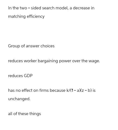 In the two-sided search model, a decrease in
matching efficiency
Group of answer choices
reduces worker bargaining power over the wage.
reduces GDP
has no effect on firms because k/(1 - a)(z - b) is
unchanged.
all of these things