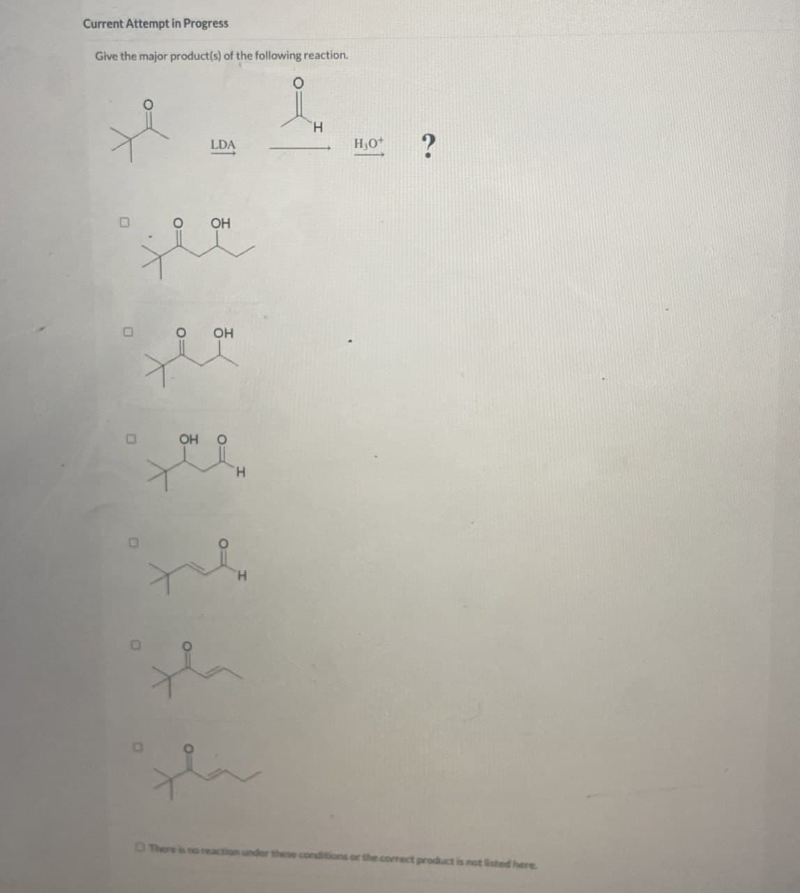 Current Attempt in Progress
Give the major product(s) of the following reaction.
LDA
H
O=
O
OH
0=
OH
H₁O+
?
OH
H
H
There
action under these conditions or the correct product is not listed here.