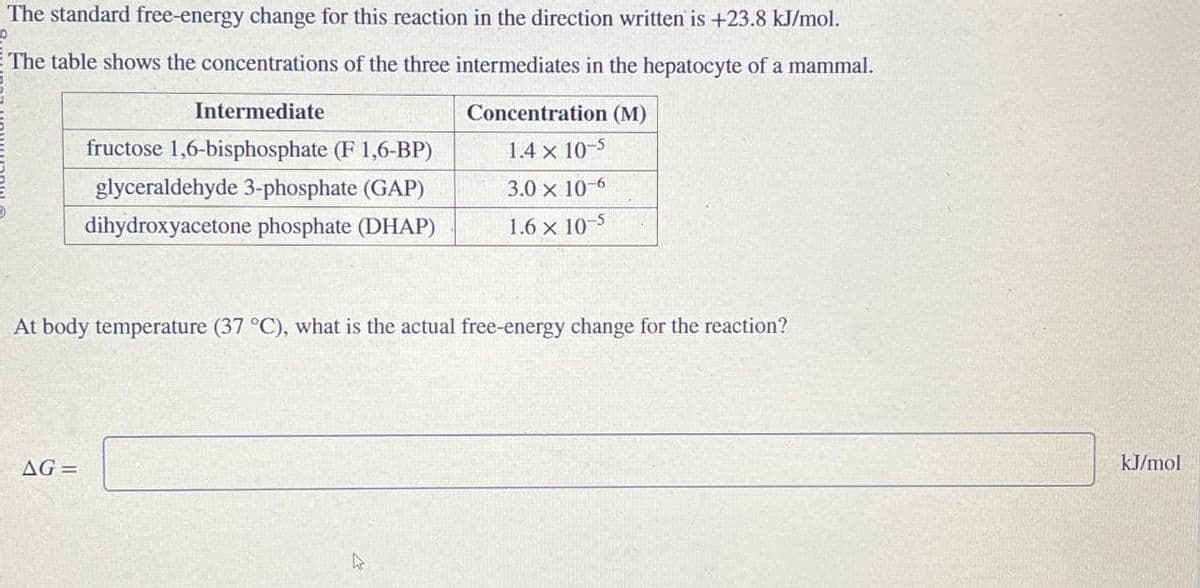 p
The standard free-energy change for this reaction in the direction written is +23.8 kJ/mol.
The table shows the concentrations of the three intermediates in the hepatocyte of a mammal.
Intermediate
fructose 1,6-bisphosphate (F 1,6-BP)
glyceraldehyde 3-phosphate (GAP)
dihydroxyacetone phosphate (DHAP)
Concentration (M)
1.4 x 10-5
3.0 x 10-6
1.6 x 10-5
At body temperature (37 °C), what is the actual free-energy change for the reaction?
AG=
kJ/mol