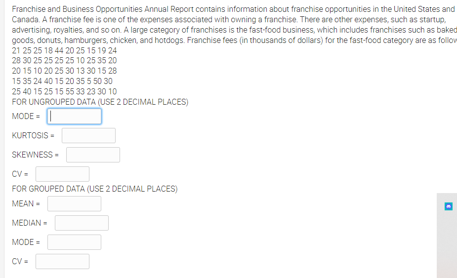 Franchise and Business Opportunities Annual Report contains information about franchise opportunities in the United States and
Canada. A franchise fee is one of the expenses associated with owning a franchise. There are other expenses, such as startup,
advertising, royalties, and so on. A large category of franchises is the fast-food business, which includes franchises such as baked
goods, donuts, hamburgers, chicken, and hotdogs. Franchise fees (in thousands of dollars) for the fast-food category are as follow
21 25 25 18 44 20 25 15 19 24
28 30 25 25 25 25 10 25 35 20
20 15 10 20 25 30 13 30 15 28
15 35 24 40 15 20 35 5 50 30
25 40 15 25 15 55 33 23 30 10
FOR UNGROUPED DATA (USE 2 DECIMAL PLACES)
MODE = ||
KURTOSIS =
SKEWNESS =
CV =
FOR GROUPED DATA (USE 2 DECIMAL PLACES)
MEAN =
MEDIAN =
MODE =
CV =
