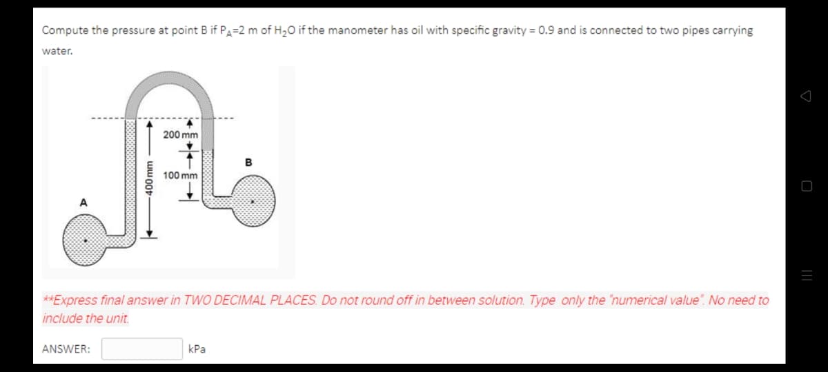 Compute the pressure at point B if Pa=2 m of H20 if the manometer has oil with specific gravity = 0.9 and is connected to two pipes carrying
water.
200 mm
B
100 mm
**Express final answer in TWO DECIMAL PLACES. Do not round off in between solution. Type only the "numerical value". No need to
inc
the unit.
ANSWER:
kPa
400mm
