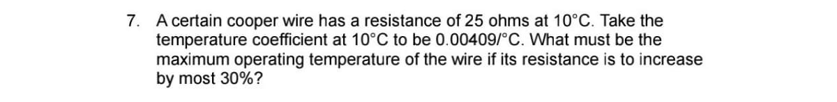 7. A certain cooper wire has a resistance of 25 ohms at 10°C. Take the
temperature coefficient at 10°C to be 0.00409/°C. What must be the
maximum operating temperature of the wire if its resistance is to increase
by most 30%?
