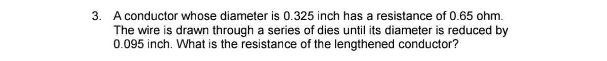 3. A conductor whose diameter is 0.325 inch has a resistance of 0.65 ohm.
The wire is drawn through a series of dies until its diameter is reduced by
0.095 inch. What is the resistance of the lengthened conductor?
