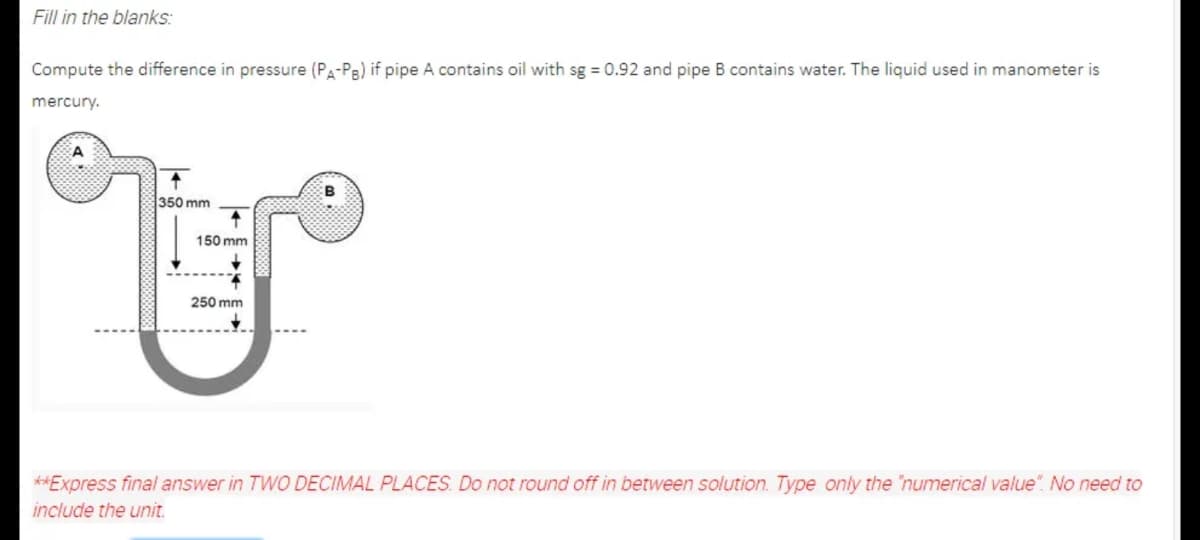 Fill in the blanks:
Compute the difference in pressure (Pa-Pa) if pipe A contains oil with sg = 0.92 and pipe B contains water. The liquid used in manometer is
mercury.
350 mm
150 mm
250 mm
**Express final answer in TWO DECIMAL PLACES. Do not round off in between solution. Type only the "numerical value". No need to
include the unit.
